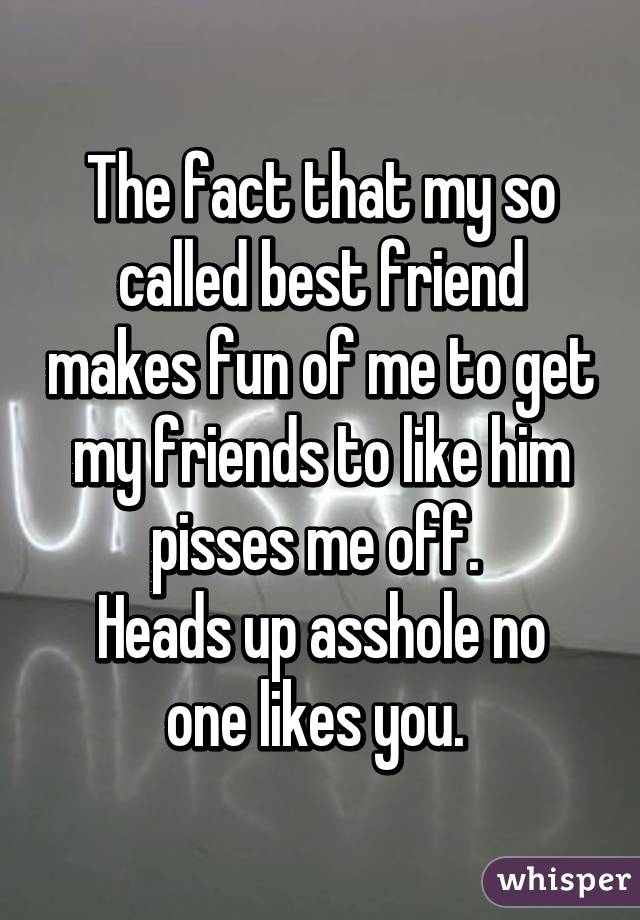 The fact that my so called best friend makes fun of me to get my friends to like him pisses me off. 
Heads up asshole no one likes you. 