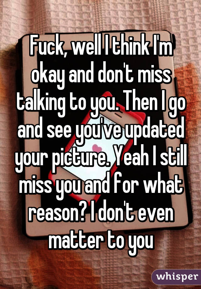 Fuck, well I think I'm okay and don't miss talking to you. Then I go and see you've updated your picture. Yeah I still miss you and for what reason? I don't even matter to you