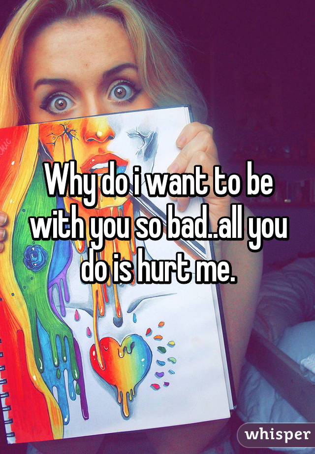 Why do i want to be with you so bad..all you do is hurt me.