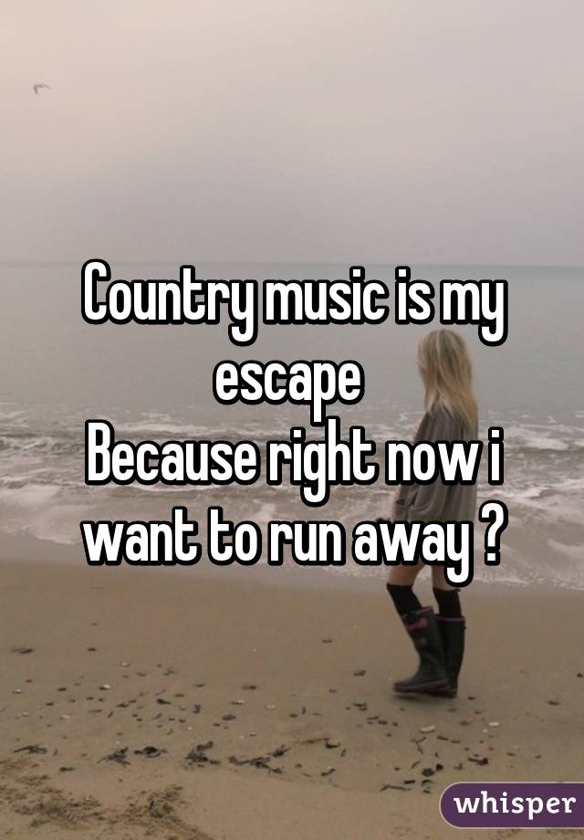Country music is my escape 
Because right now i want to run away 😢