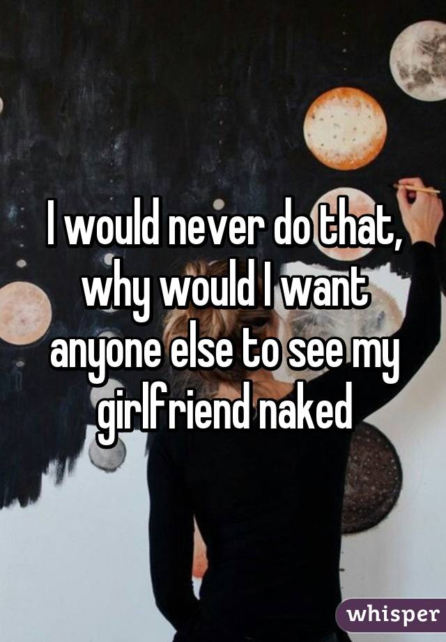 I would never do that, why would I want anyone else to see my girlfriend naked
