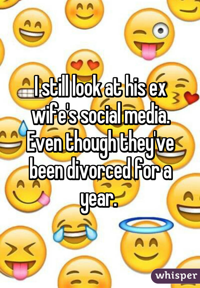 I still look at his ex wife's social media. Even though they've been divorced for a year. 