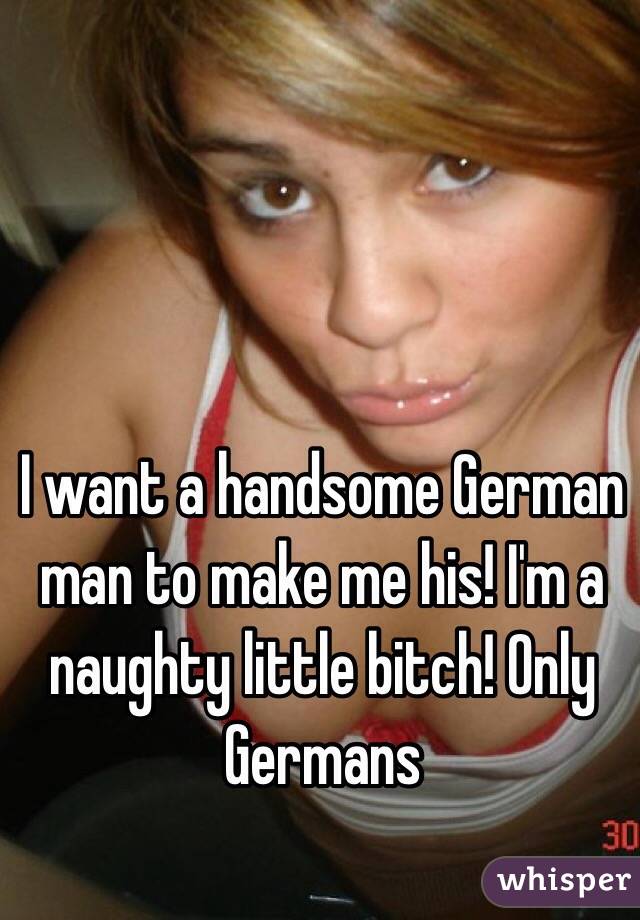 I want a handsome German man to make me his! I'm a naughty little bitch! Only Germans
