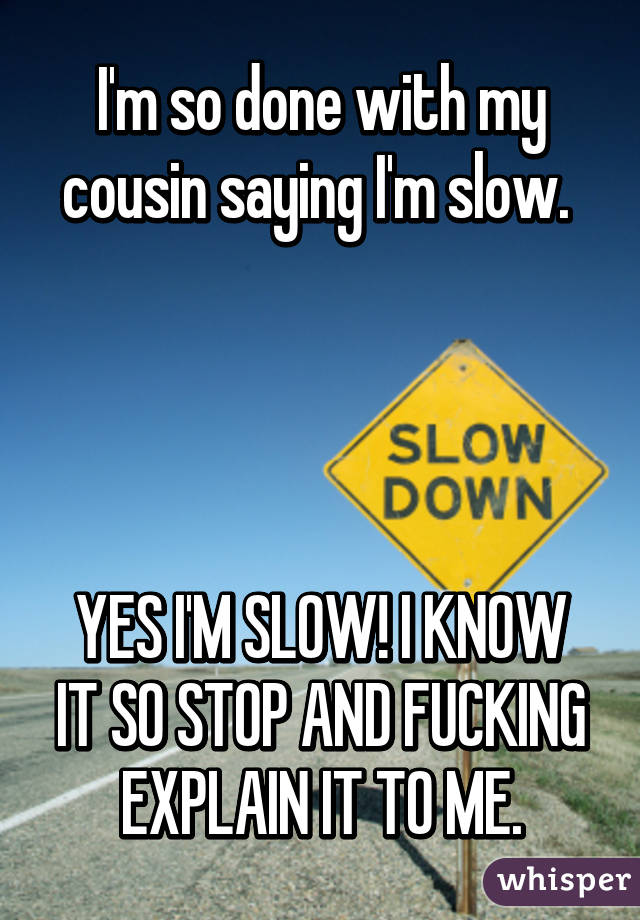 I'm so done with my cousin saying I'm slow. 




YES I'M SLOW! I KNOW IT SO STOP AND FUCKING EXPLAIN IT TO ME.