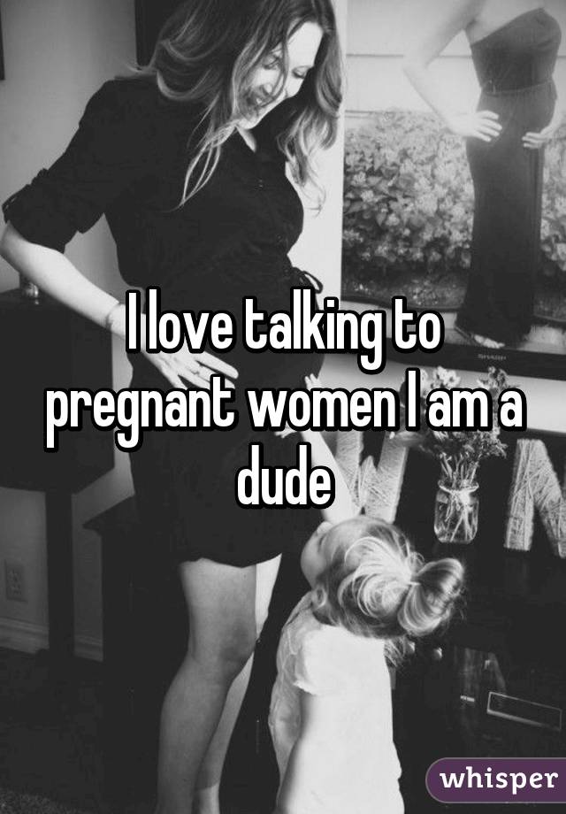 I love talking to pregnant women I am a dude