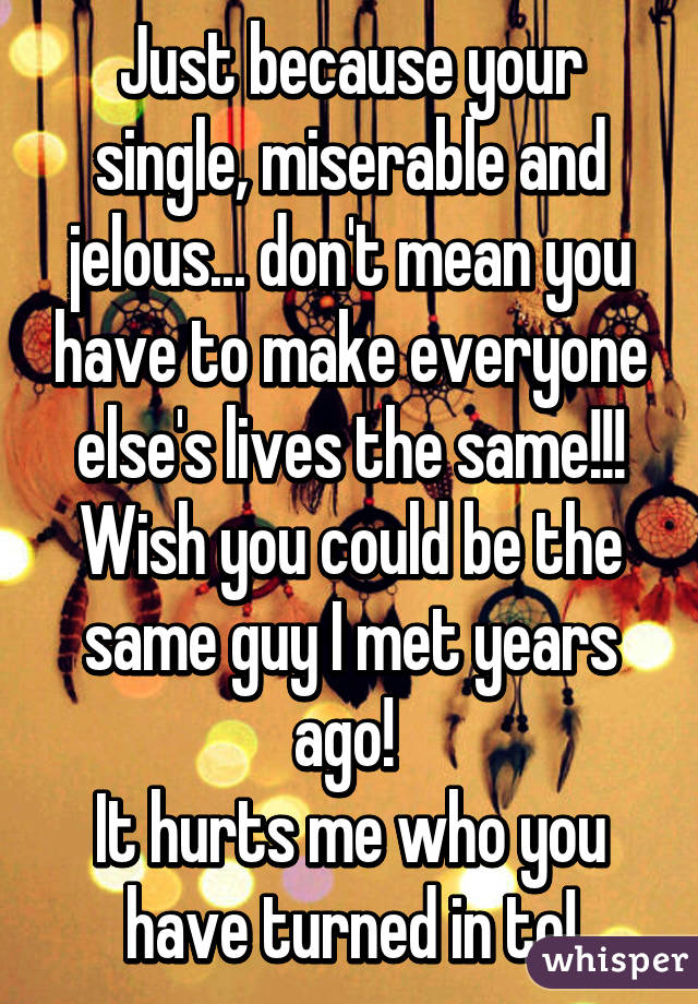 Just because your single, miserable and jelous... don't mean you have to make everyone else's lives the same!!!
Wish you could be the same guy I met years ago! 
It hurts me who you have turned in to!