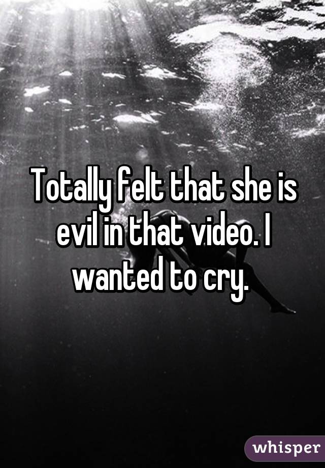 Totally felt that she is evil in that video. I wanted to cry. 
