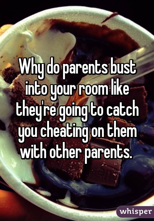 Why do parents bust into your room like they're going to catch you cheating on them with other parents. 
