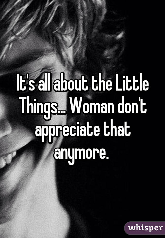 It's all about the Little Things... Woman don't appreciate that anymore. 