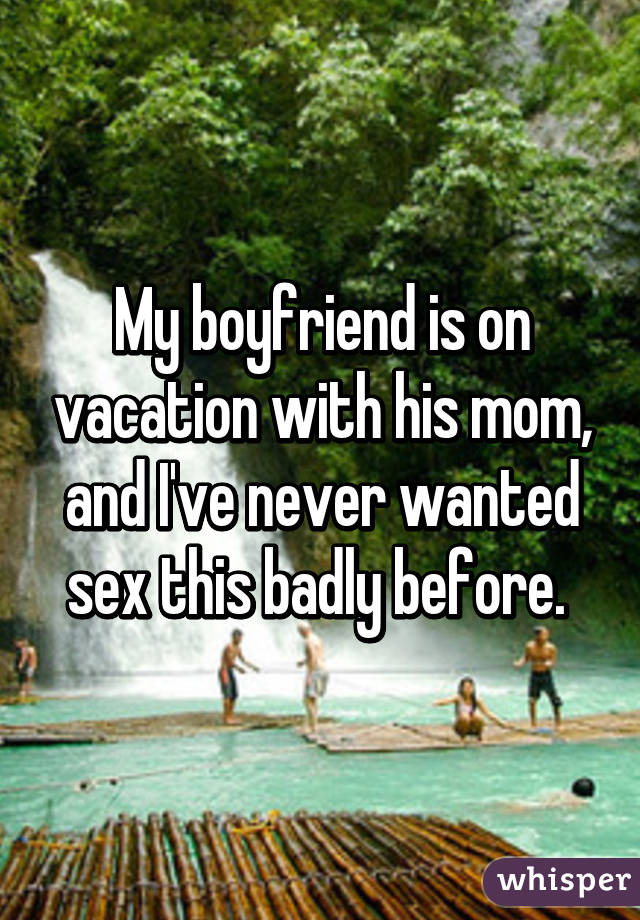 My boyfriend is on vacation with his mom, and I've never wanted sex this badly before. 