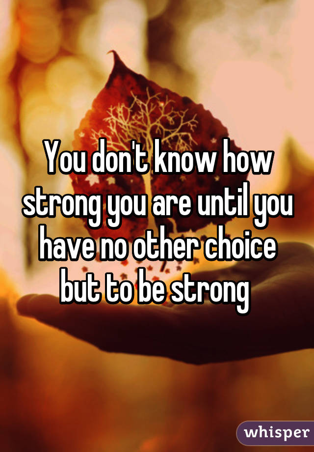 You don't know how strong you are until you have no other choice but to be strong 