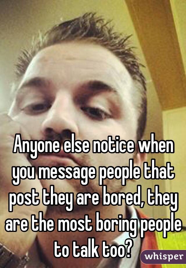 Anyone else notice when you message people that post they are bored, they are the most boring people to talk too?