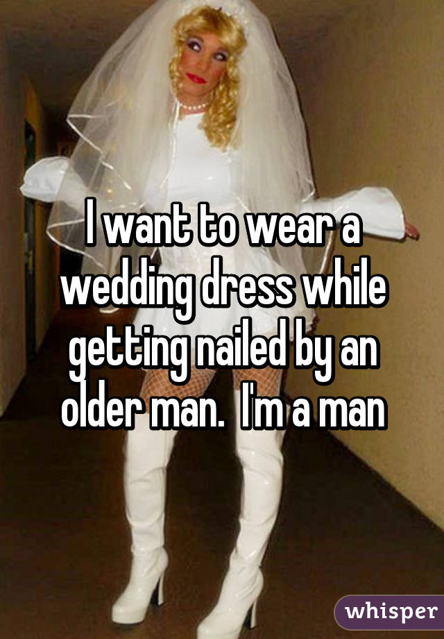I want to wear a wedding dress while getting nailed by an older man.  I'm a man