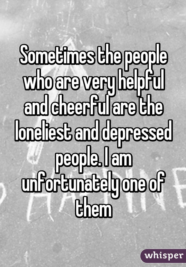 Sometimes the people who are very helpful and cheerful are the loneliest and depressed people. I am unfortunately one of them