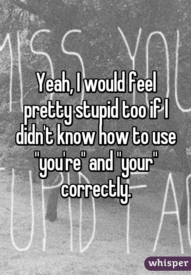 Yeah, I would feel pretty stupid too if I didn't know how to use "you're" and "your" correctly.