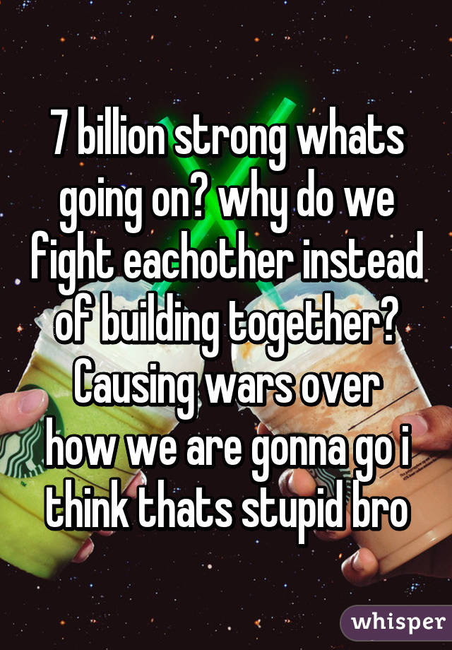 7 billion strong whats going on? why do we fight eachother instead of building together?
Causing wars over how we are gonna go i think thats stupid bro