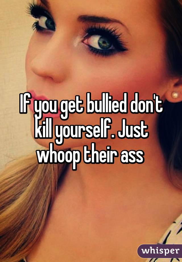 If you get bullied don't kill yourself. Just whoop their ass 