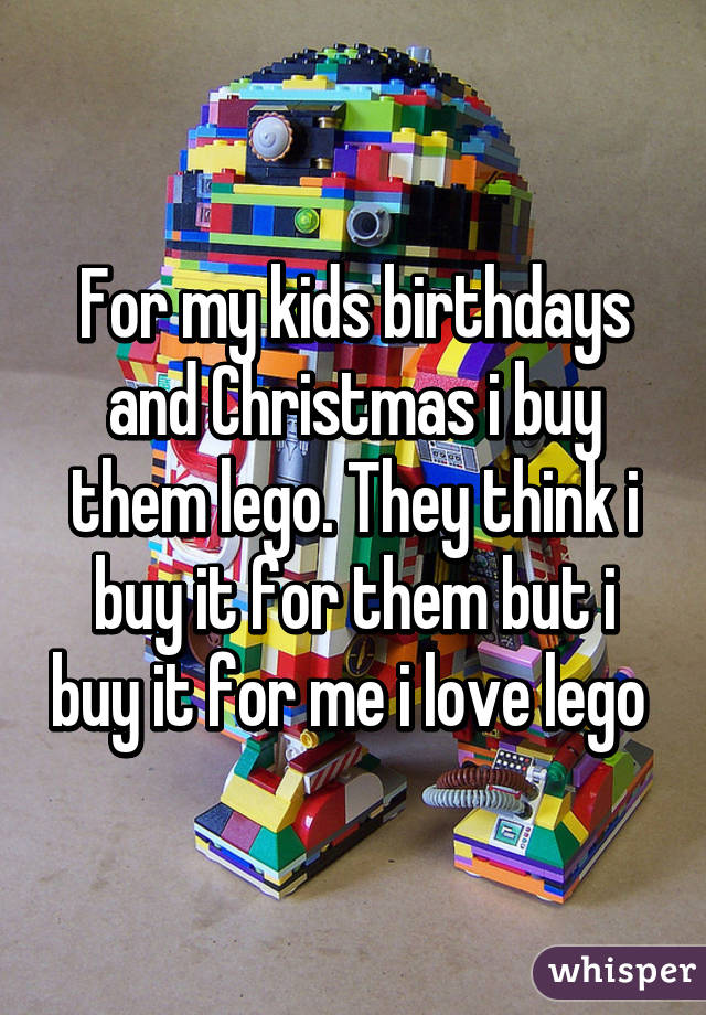 For my kids birthdays and Christmas i buy them lego. They think i buy it for them but i buy it for me i love lego 