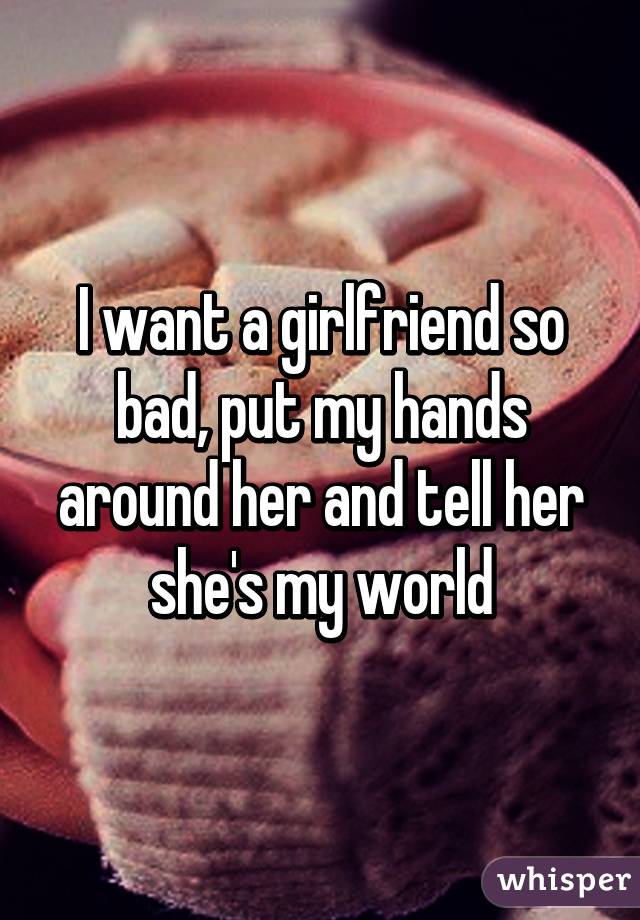 I want a girlfriend so bad, put my hands around her and tell her she's my world