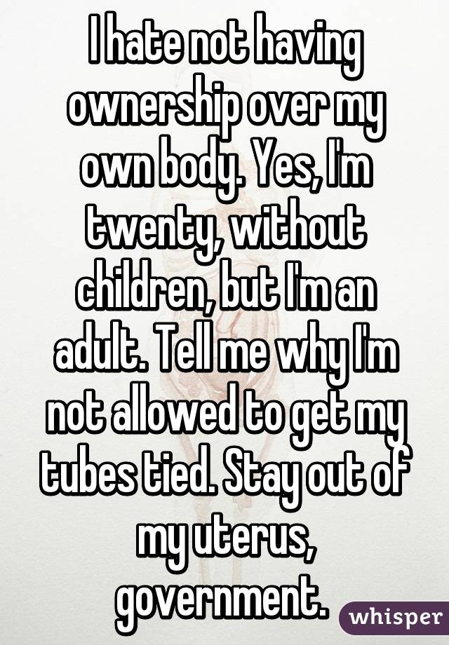 I hate not having ownership over my own body. Yes, I'm twenty, without children, but I'm an adult. Tell me why I'm not allowed to get my tubes tied. Stay out of my uterus, government. 