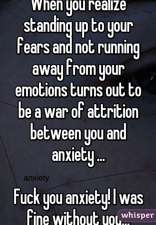 When you realize standing up to your fears and not running away from your emotions turns out to be a war of attrition between you and anxiety ...

Fuck you anxiety! I was fine without you...