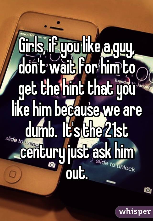 Girls, if you like a guy, don't wait for him to get the hint that you like him because we are dumb.  It's the 21st century just ask him out.