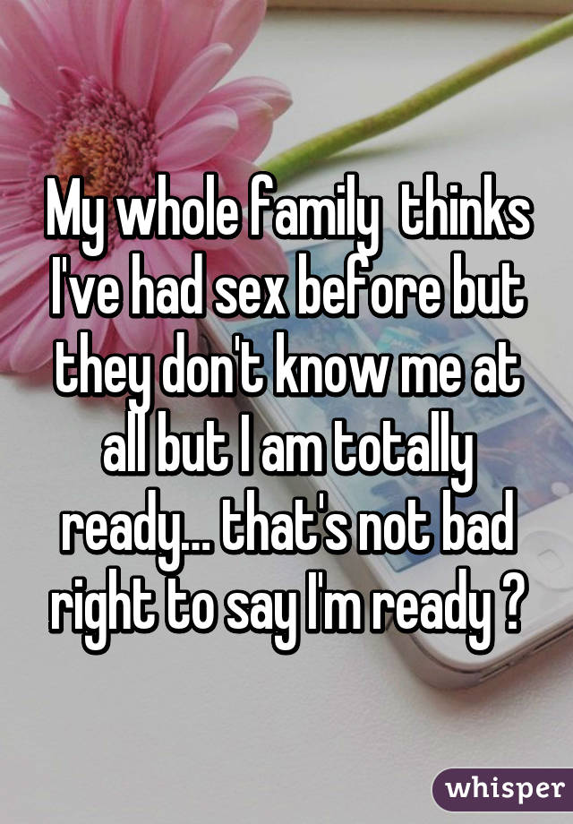 My whole family  thinks I've had sex before but they don't know me at all but I am totally ready… that's not bad right to say I'm ready ?