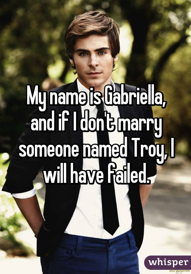 My name is Gabriella, and if I don't marry someone named Troy, I will have failed.