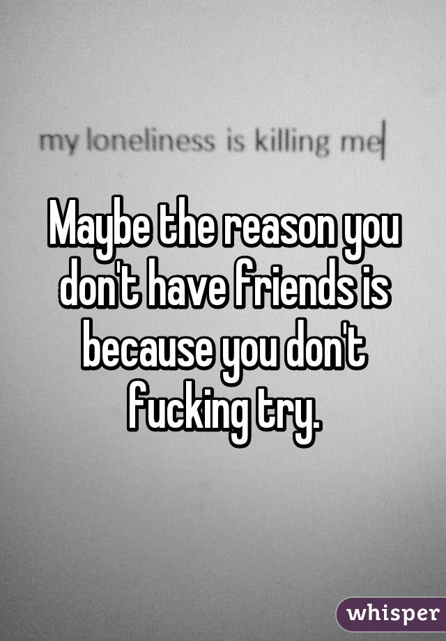 Maybe the reason you don't have friends is because you don't fucking try.