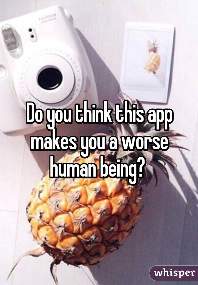 Do you think this app makes you a worse human being? 