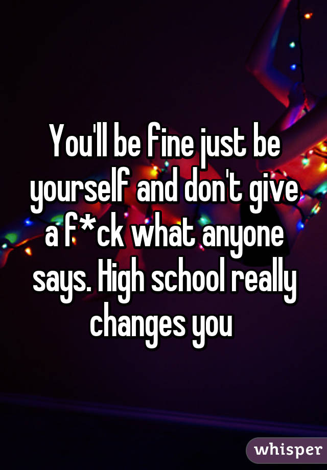 You'll be fine just be yourself and don't give a f*ck what anyone says. High school really changes you 