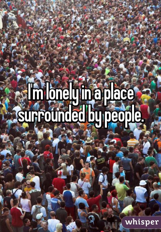 I'm lonely in a place surrounded by people.
