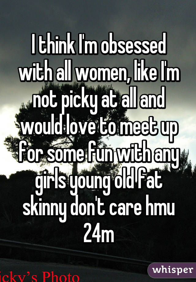 I think I'm obsessed with all women, like I'm not picky at all and would love to meet up for some fun with any girls young old fat skinny don't care hmu 24m
