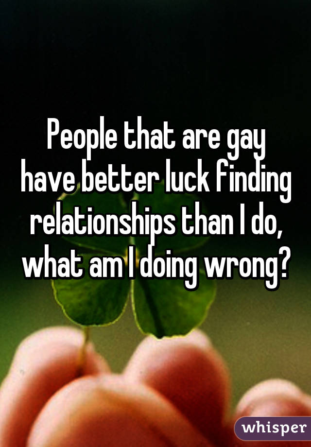 People that are gay have better luck finding relationships than I do, what am I doing wrong? 
