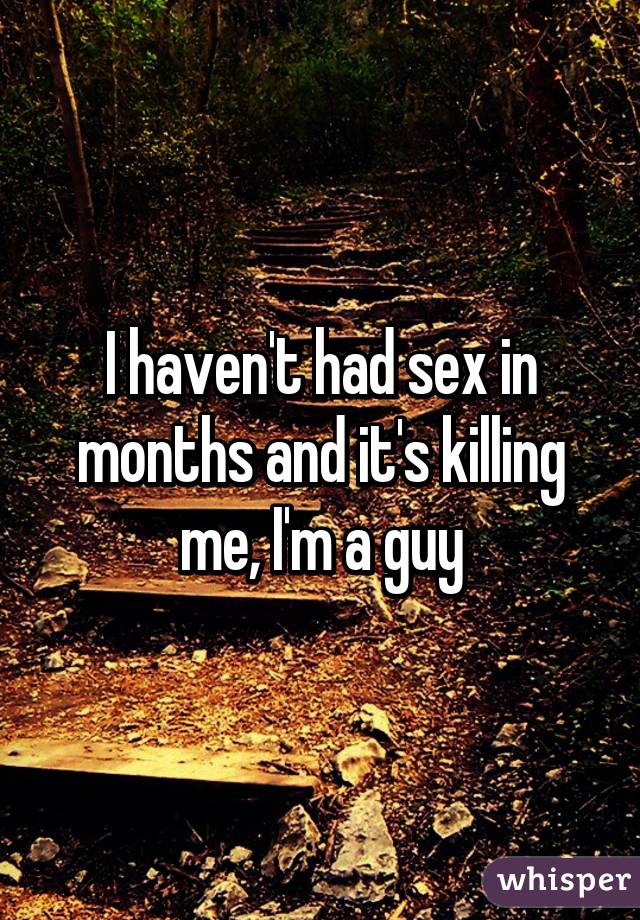 I haven't had sex in months and it's killing me, I'm a guy