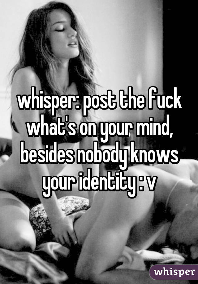 whisper: post the fuck what's on your mind, besides nobody knows your identity : v