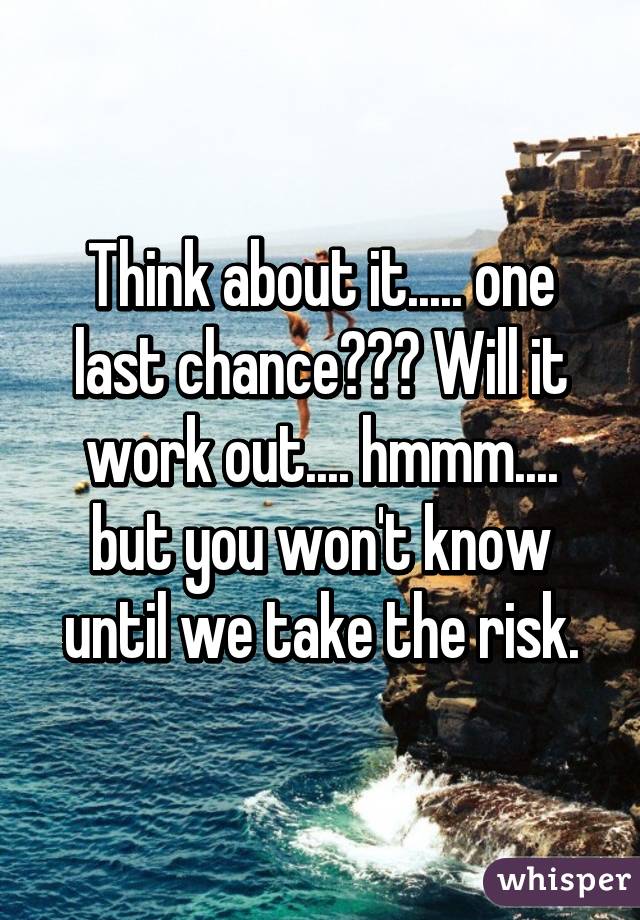 Think about it..... one last chance??? Will it work out.... hmmm.... but you won't know until we take the risk.