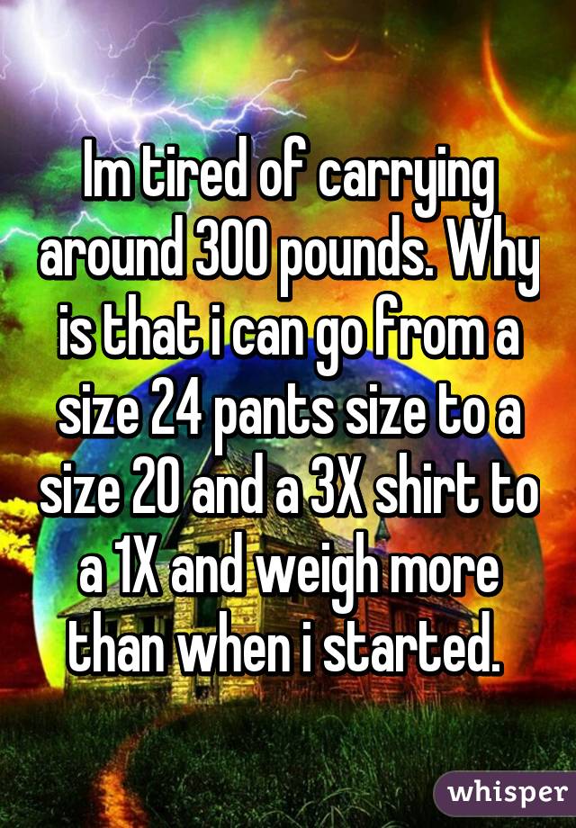 Im tired of carrying around 300 pounds. Why is that i can go from a size 24 pants size to a size 20 and a 3X shirt to a 1X and weigh more than when i started. 