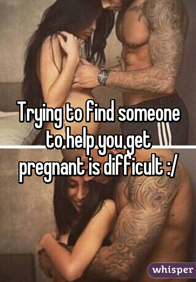 Trying to find someone to help you get pregnant is difficult :/