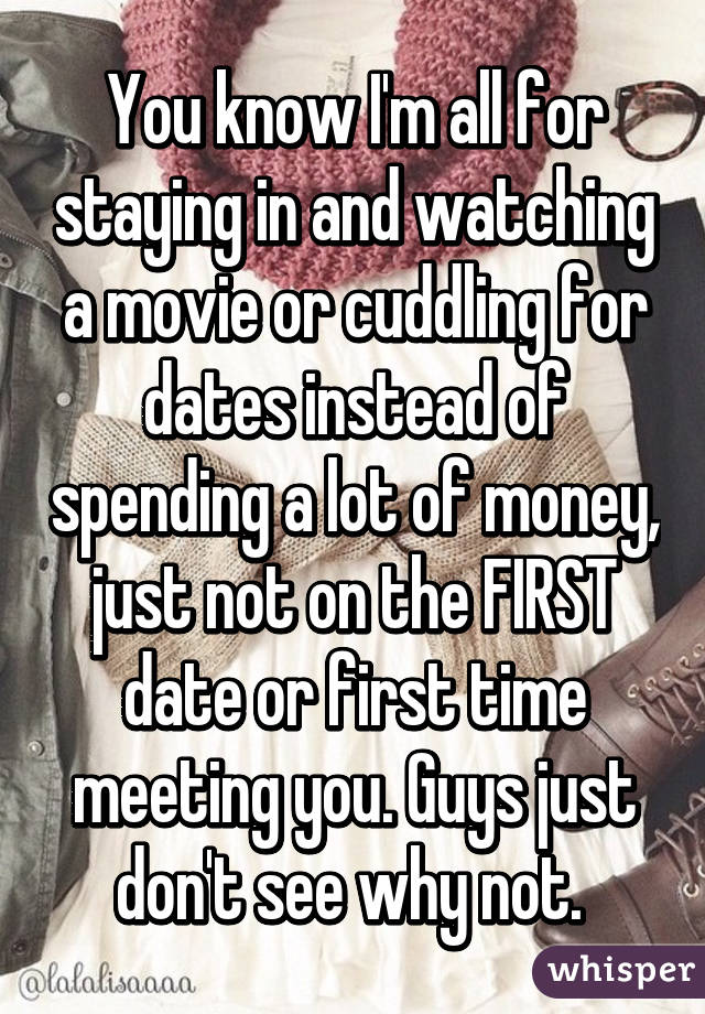 You know I'm all for staying in and watching a movie or cuddling for dates instead of spending a lot of money, just not on the FIRST date or first time meeting you. Guys just don't see why not. 