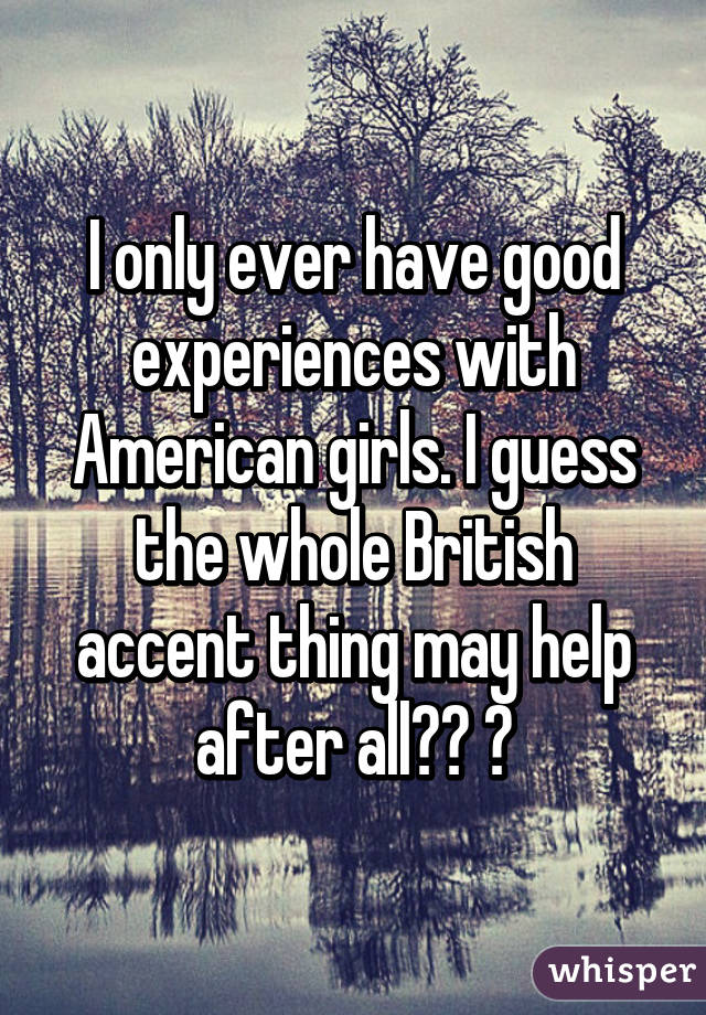 I only ever have good experiences with American girls. I guess the whole British accent thing may help after all?? 😄