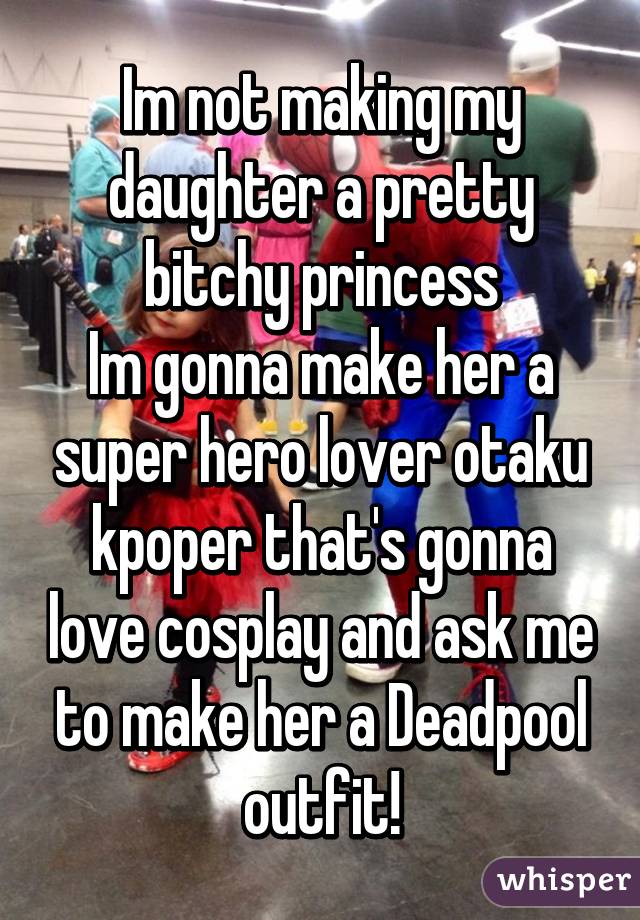 Im not making my daughter a pretty bitchy princess
Im gonna make her a super hero lover otaku kpoper that's gonna love cosplay and ask me to make her a Deadpool outfit!