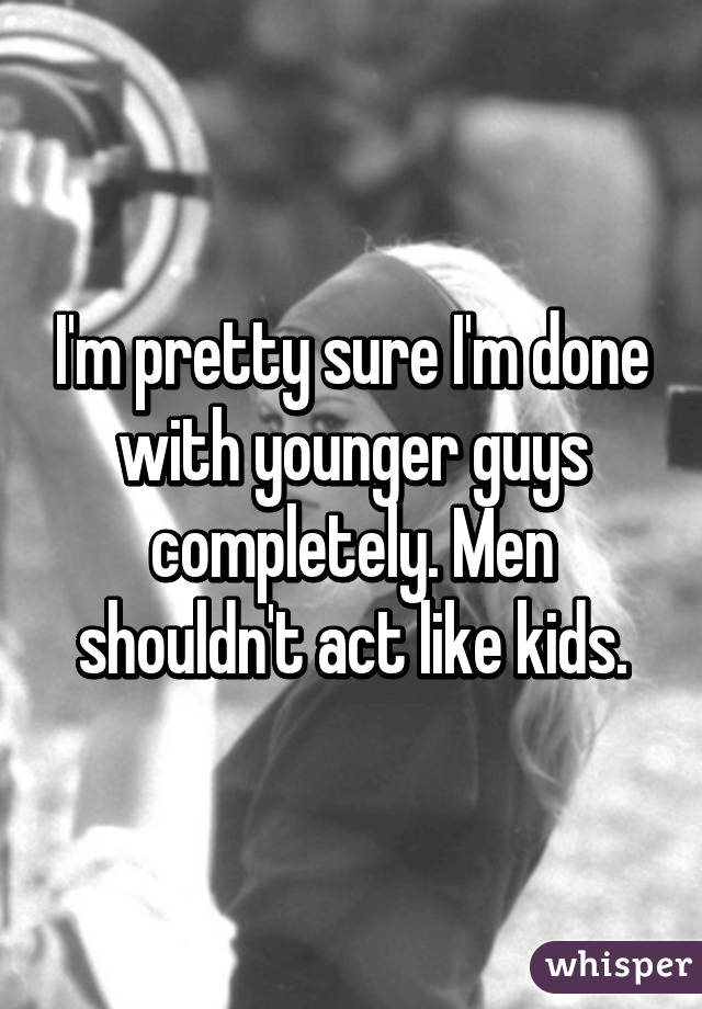 I'm pretty sure I'm done with younger guys completely. Men shouldn't act like kids.