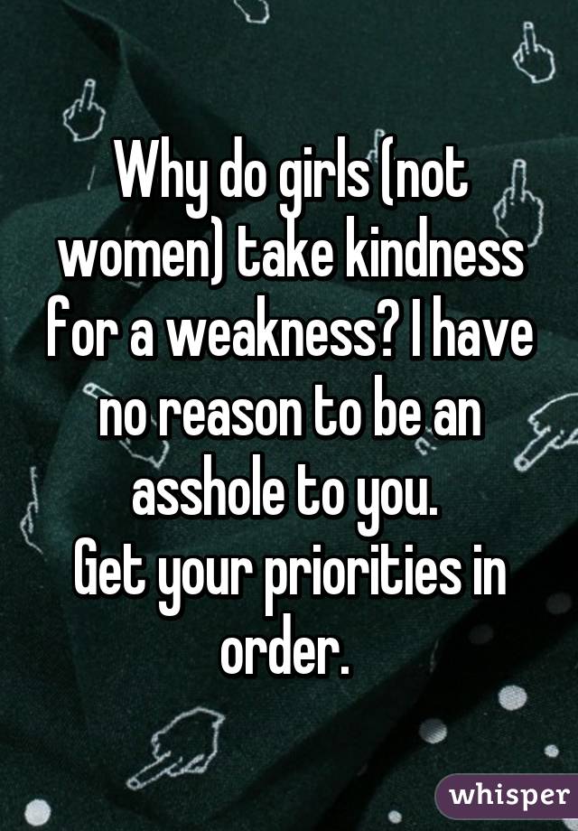 Why do girls (not women) take kindness for a weakness? I have no reason to be an asshole to you. 
Get your priorities in order. 