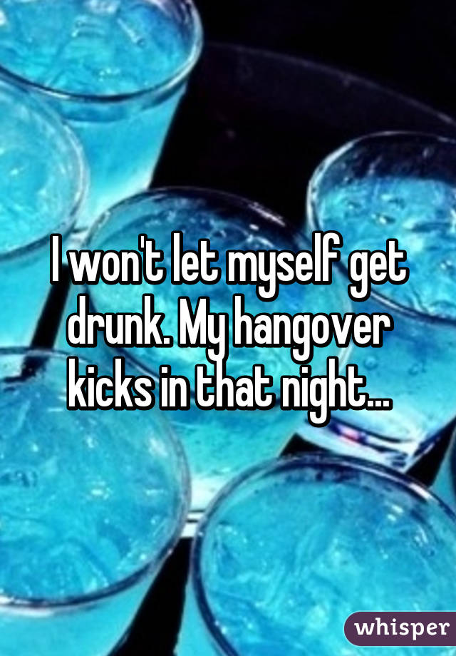 I won't let myself get drunk. My hangover kicks in that night...