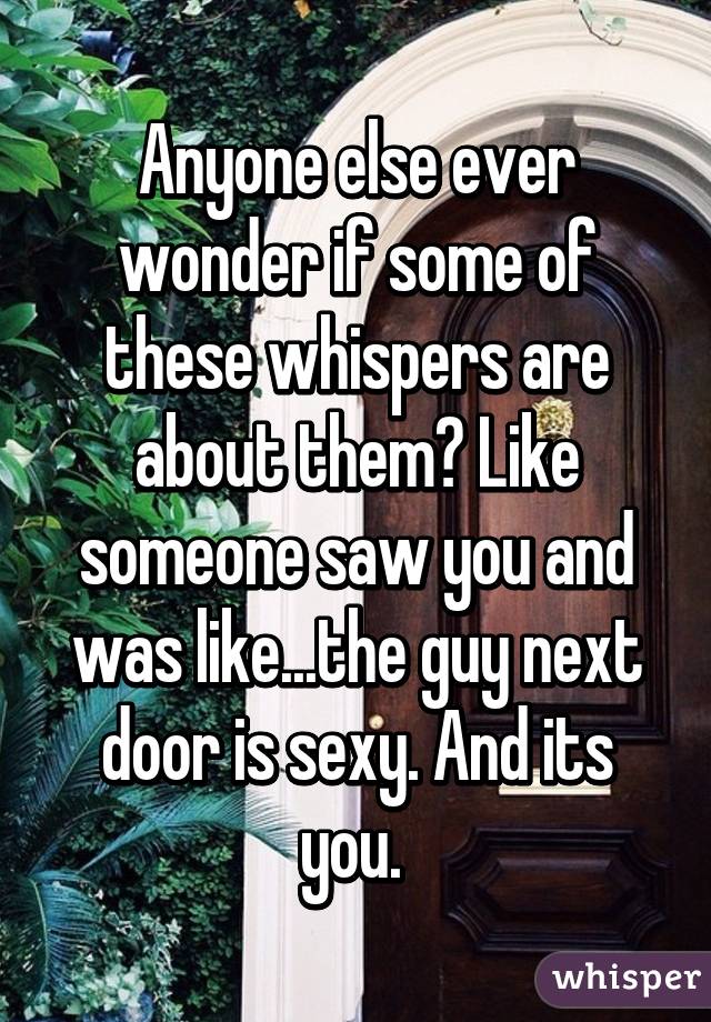 Anyone else ever wonder if some of these whispers are about them? Like someone saw you and was like...the guy next door is sexy. And its you. 