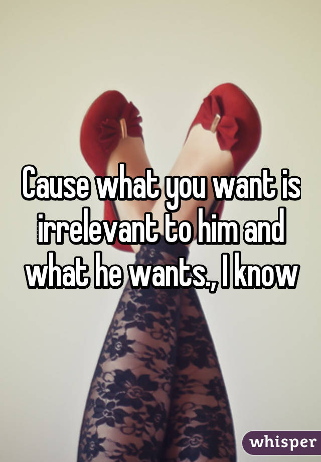 Cause what you want is irrelevant to him and what he wants., I know