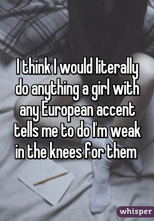 I think I would literally do anything a girl with any European accent tells me to do I'm weak in the knees for them 