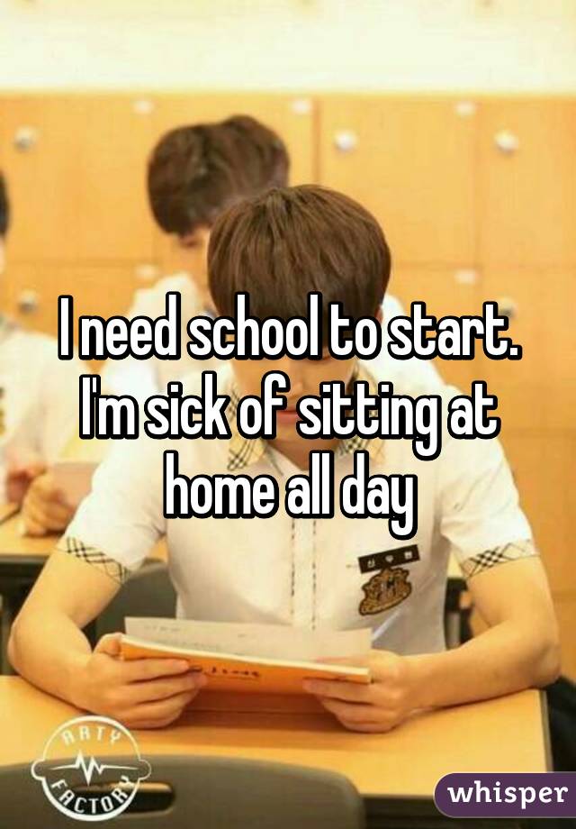 I need school to start. I'm sick of sitting at home all day