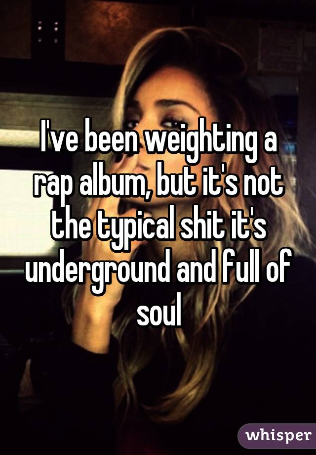 I've been weighting a rap album, but it's not the typical shit it's underground and full of soul